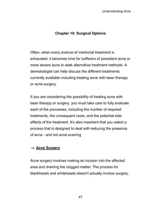 Understanding Acne
47
Chapter 10: Surgical Options
Often, when every avenue of medicinal treatment is
exhausted, it becomes time for sufferers of persistent acne or
more severe acne to seek alternative treatment methods. A
dermatologist can help discuss the different treatments
currently available including treating acne with laser therapy
or acne surgery.
If you are considering the possibility of treating acne with
laser therapy or surgery, you must take care to fully evaluate
each of the processes, including the number of required
treatments, the consequent costs, and the potential side
effects of the treatment. It's also important that you select a
process that is designed to deal with reducing the presence
of acne - and not acne scarring.
 Acne Surgery
Acne surgery involves making an incision into the affected
area and draining the clogged matter. The process for
blackheads and whiteheads doesn't actually involve surgery,
 