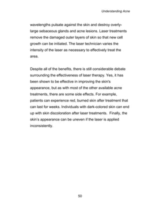 Understanding Acne
50
wavelengths pulsate against the skin and destroy overly-
large sebaceous glands and acne lesions. Laser treatments
remove the damaged outer layers of skin so that new cell
growth can be initiated. The laser technician varies the
intensity of the laser as necessary to effectively treat the
area.
Despite all of the benefits, there is still considerable debate
surrounding the effectiveness of laser therapy. Yes, it has
been shown to be effective in improving the skin's
appearance, but as with most of the other available acne
treatments, there are some side effects. For example,
patients can experience red, burned skin after treatment that
can last for weeks. Individuals with dark-colored skin can end
up with skin discoloration after laser treatments. Finally, the
skin’s appearance can be uneven if the laser is applied
inconsistently.
 