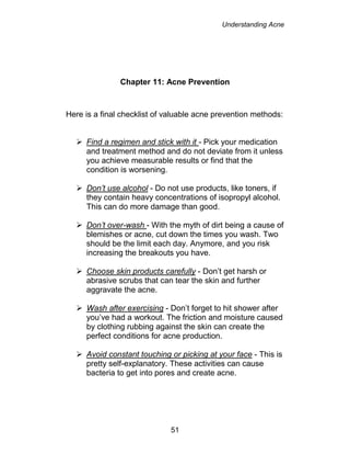 Understanding Acne
51
Chapter 11: Acne Prevention
Here is a final checklist of valuable acne prevention methods:
 Find a regimen and stick with it - Pick your medication
and treatment method and do not deviate from it unless
you achieve measurable results or find that the
condition is worsening.
 Don’t use alcohol - Do not use products, like toners, if
they contain heavy concentrations of isopropyl alcohol.
This can do more damage than good.
 Don’t over-wash - With the myth of dirt being a cause of
blemishes or acne, cut down the times you wash. Two
should be the limit each day. Anymore, and you risk
increasing the breakouts you have.
 Choose skin products carefully - Don’t get harsh or
abrasive scrubs that can tear the skin and further
aggravate the acne.
 Wash after exercising - Don’t forget to hit shower after
you’ve had a workout. The friction and moisture caused
by clothing rubbing against the skin can create the
perfect conditions for acne production.
 Avoid constant touching or picking at your face - This is
pretty self-explanatory. These activities can cause
bacteria to get into pores and create acne.
 