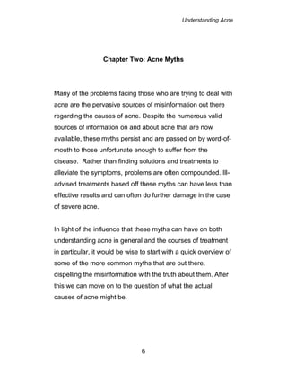 Understanding Acne
6
Chapter Two: Acne Myths
Many of the problems facing those who are trying to deal with
acne are the pervasive sources of misinformation out there
regarding the causes of acne. Despite the numerous valid
sources of information on and about acne that are now
available, these myths persist and are passed on by word-of-
mouth to those unfortunate enough to suffer from the
disease. Rather than finding solutions and treatments to
alleviate the symptoms, problems are often compounded. Ill-
advised treatments based off these myths can have less than
effective results and can often do further damage in the case
of severe acne.
In light of the influence that these myths can have on both
understanding acne in general and the courses of treatment
in particular, it would be wise to start with a quick overview of
some of the more common myths that are out there,
dispelling the misinformation with the truth about them. After
this we can move on to the question of what the actual
causes of acne might be.
 