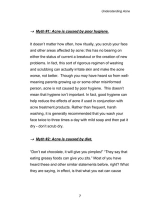Understanding Acne
7
 Myth #1: Acne is caused by poor hygiene.
It doesn’t matter how often, how ritually, you scrub your face
and other areas affected by acne; this has no bearing on
either the status of current a breakout or the creation of new
problems. In fact, this sort of rigorous regimen of washing
and scrubbing can actually irritate skin and make the acne
worse, not better. Though you may have heard so from well-
meaning parents growing up or some other misinformed
person, acne is not caused by poor hygiene. This doesn’t
mean that hygiene isn’t important. In fact, good hygiene can
help reduce the effects of acne if used in conjunction with
acne treatment products. Rather than frequent, harsh
washing, it is generally recommended that you wash your
face twice to three times a day with mild soap and then pat it
dry - don’t scrub dry.
 Myth #2: Acne is caused by diet.
“Don’t eat chocolate, it will give you pimples!” “They say that
eating greasy foods can give you zits.” Most of you have
heard these and other similar statements before, right? What
they are saying, in effect, is that what you eat can cause
 