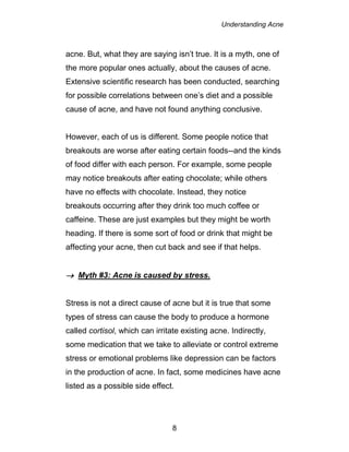 Understanding Acne
8
acne. But, what they are saying isn’t true. It is a myth, one of
the more popular ones actually, about the causes of acne.
Extensive scientific research has been conducted, searching
for possible correlations between one’s diet and a possible
cause of acne, and have not found anything conclusive.
However, each of us is different. Some people notice that
breakouts are worse after eating certain foods--and the kinds
of food differ with each person. For example, some people
may notice breakouts after eating chocolate; while others
have no effects with chocolate. Instead, they notice
breakouts occurring after they drink too much coffee or
caffeine. These are just examples but they might be worth
heading. If there is some sort of food or drink that might be
affecting your acne, then cut back and see if that helps.
 Myth #3: Acne is caused by stress.
Stress is not a direct cause of acne but it is true that some
types of stress can cause the body to produce a hormone
called cortisol, which can irritate existing acne. Indirectly,
some medication that we take to alleviate or control extreme
stress or emotional problems like depression can be factors
in the production of acne. In fact, some medicines have acne
listed as a possible side effect.
 