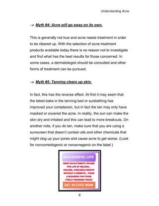 Understanding Acne
9
 Myth #4: Acne will go away on its own.
This is generally not true and acne needs treatment in order
to be cleared up. With the selection of acne treatment
products available today there is no reason not to investigate
and find what has the best results for those concerned. In
some cases, a dermatologist should be consulted and other
forms of treatment can be pursued.
 Myth #5: Tanning clears up skin.
In fact, this has the reverse effect. At first it may seem that
the latest bake in the tanning bed or sunbathing has
improved your complexion, but in fact the tan may only have
masked or covered the acne. In reality, the sun can make the
skin dry and irritated and this can lead to more breakouts. On
another note, if you do tan, make sure that you are using a
sunscreen that doesn’t contain oils and other chemicals that
might clog up your pores and cause acne to get worse. (Look
for noncomedogenic or nonacnegenic on the label.)
 