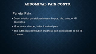 ABDOMINAL PAIN CONTD.
Parietal Pain:
• Direct irritation parietal peritoneum by pus, bile, urine, or GI
secretions.
• More acute, sharper, better localized pain.
• The cutaneous distribution of parietal pain corresponds to the T6-
L1 areas.
 