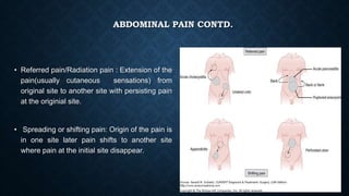 ABDOMINAL PAIN CONTD.
• Referred pain/Radiation pain : Extension of the
pain(usually cutaneous sensations) from
original site to another site with persisting pain
at the originial site.
• Spreading or shifting pain: Origin of the pain is
in one site later pain shifts to another site
where pain at the initial site disappear.
 