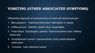 VOMITING (OTHER ASSOCIATED SYMPTOMS)
Differential diagnosis of characterstics of vomit with abdominal pain
1. Billous(green) : Intestinal obstruction, Malrotation or sepsis
2. Coffee ground : Gastritis, gastric ulcer, esophagitis.
3. Fresh blood : Esophagitis, gastritis, Gastric/duodenal ulcer, Mallory-
Weiss tear
4. Food/Stomach content: Gastroenteritis, Early small intestinal
obstruction.
5. Feculent: Late intestinal content.
 