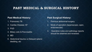 PAST MEDICAL & SURGICAL HISTORY
Past Medical History:
1. Pulmonary TB
2. Cardiac Disease: AF
3. PUD
4. Biliary colic & Pancreatitis
5. IBD
6. Abdominal trauma i.e Delayed splenic
bledding. etc
Past Surgical History:
1. Previous abdominal surgery.
2. Mode of operation (laparoscopic, open,
endovascular)
3. Operative notes and pathology reports
should be obtained and reviewed.
 