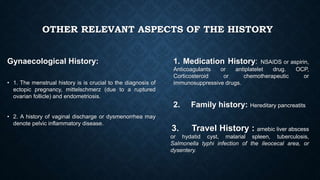 OTHER RELEVANT ASPECTS OF THE HISTORY
Gynaecological History:
• 1. The menstrual history is is crucial to the diagnosis of
ectopic pregnancy, mittelschmerz (due to a ruptured
ovarian follicle) and endometriosis.
• 2. A history of vaginal discharge or dysmenorrhea may
denote pelvic inflammatory disease.
1. Medication History: NSAIDS or aspirin,
Anticoagulants or antiplatelet drug. OCP,
Corticosteroid or chemotherapeutic or
immunosuppressive drugs.
2. Family history: Hereditary pancreatits
3. Travel History : amebic liver abscess
or hydatid cyst, malarial spleen, tuberculosis,
Salmonella typhi infection of the ileocecal area, or
dysentery.
 