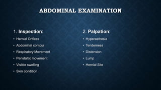 ABDOMINAL EXAMINATION
1. Inspection:
• Hernial Orifices
• Abdominal contour
• Respiratory Movement
• Peristaltic movement
• Visible swelling
• Skin condition
2. Palpation:
• Hyperasthesia
• Tenderness
• Distension
• Lump
• Hernial Site
 