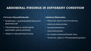 ABDOMINAL FINDINGS IN DIFFERENT CONDITION
Perforated Viscus/Peritonitis :
• Tenderness ± guarding/rigidity/rebound of
abdominal wall
• Pain/tenderness on rectal/vaginal
examination (pelvic peritonitis)
• Absent or reduced bowel sounds
Intestinal Obstruction:
• Diffuse pain without rebound tenderness
• Abdominal distension(late)
• Hyperperistalsis(Early)
• Quiet Abdomen(late)
• No localized tenderness(Paralytic ileus)
• Tenderness, rigidity & P/R bleeding(Strangulation)
 
