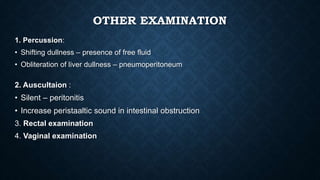 OTHER EXAMINATION
1. Percussion:
• Shifting dullness – presence of free fluid
• Obliteration of liver dullness – pneumoperitoneum
2. Auscultaion :
• Silent – peritonitis
• Increase peristaaltic sound in intestinal obstruction
3. Rectal examination
4. Vaginal examination
 