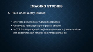 IMAGING STUDIES
A. Plain Chest X-Ray Studies:
• lower lobe pneumonia or ruptured esophagus
• An elevated hemidiaphragm or pleural effusion
• In CXR Subdiaphragmatic air(Pneumoperitoneum) more sensitive
than abdominal plain films for free intraperitoneal air.
 