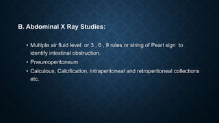 B. Abdominal X Ray Studies:
• Multiple air fluid level or 3 , 6 , 9 rules or string of Pearl sign to
identify intestinal obstruction.
• Pneumoperitoneum
• Calculous, Calcification, intraperitoneal and retroperitoneal collections
etc.
 