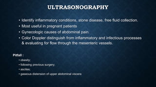 ULTRASONOGRAPHY
• Identify inflammatory conditions, stone disease, free fluid collection.
• Most useful in pregnant patients
• Gynecologic causes of abdominal pain.
• Color Doppler distinguish from inflammatory and infectious processes
& evaluating for flow through the mesenteric vessels.
Pitfall :
• obesity;
• following previous surgery;
• ascites;
• gaseous distension of upper abdominal viscera
 