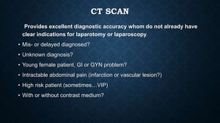 CT SCAN
Provides excellent diagnostic accuracy whom do not already have
clear indications for laparotomy or laparoscopy.
• Mis- or delayed diagnosed?
• Unknown diagnosis?
• Young female patient, GI or GYN problem?
• Intractable abdominal pain (infarction or vascular lesion?)
• High risk patient (sometimes…VIP)
• With or without contrast medium?
 