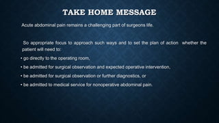 TAKE HOME MESSAGE
Acute abdominal pain remains a challenging part of surgeons life.
So appropriate focus to approach such ways and to set the plan of action whether the
patient will need to:
• go directly to the operating room,
• be admitted for surgical observation and expected operative intervention,
• be admitted for surgical observation or further diagnostics, or
• be admitted to medical service for nonoperative abdominal pain.
 