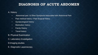 DIAGNOSIS OF ACUTE ABDOMEN
A. History
• Abdominal pain & Other Symptoms Associated with Abdominal Pain
• Past medical history / Past Surgical history
• Gynaecological history
• Medication history
• Family History
• Travel history
B. Physical Examination
C. Laboratory Investigation
D.Imaging studies
E. Diagnostic Laparoscopy.
 