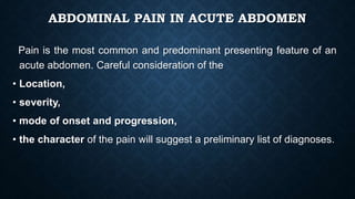 ABDOMINAL PAIN IN ACUTE ABDOMEN
Pain is the most common and predominant presenting feature of an
acute abdomen. Careful consideration of the
• Location,
• severity,
• mode of onset and progression,
• the character of the pain will suggest a preliminary list of diagnoses.
 
