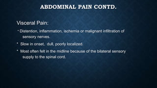ABDOMINAL PAIN CONTD.
Visceral Pain:
* Distention, inflammation, ischemia or malignant infiltration of
sensory nerves.
* Slow in onset, dull, poorly localized.
* Most often felt in the midline because of the bilateral sensory
supply to the spinal cord.
 