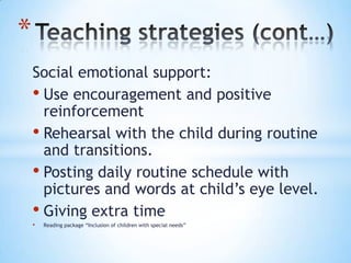 *
    Social emotional support:
    • Use encouragement and positive
      reinforcement
    • Rehearsal with the child during routine
      and transitions.
    • Posting daily routine schedule with
      pictures and words at child’s eye level.
    • Giving extra time
    •   Reading package “Inclusion of children with special needs”
 