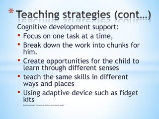 *
    Cognitive development support:
    • Focus on one task at a time,
    • Break down the work into chunks for
      him.
    • Create opportunities for the child to
      learn through different senses
    • teach the same skills in different
      ways and places
    • Using adaptive device such as fidget
      kits
    •   Reading package “Inclusion of children with special needs”
 