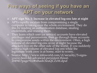    APT sign No. 1: Increase in elevated log-ons late at night
   APTs rapidly escalate from compromising a single
    computer to taking over the whole environment. They do
    this by reading an authentication database, stealing
    credentials, and reusing them.
   They learn which user (or service) accounts have elevated
    privileges and permissions, then go through those accounts
    to compromise assets within the environment. Often, a high
    volume of elevated log-ons occur at night because the
    attackers live on the other side of the world. If you suddenly
    notice a high volume of elevated log-ons while the
    legitimate work crew is at home, start to worry.
   Source: http://www.infoworld.com/d/security/5-signs-
    youve-been-hit-advanced-persistent-threat-
    204941?page=0,0#sthash.SouQCZzM.dpuf
 