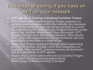    APT sign No. 2: Finding widespread backdoor Trojans
   APT hackers often install backdoor Trojan programs on
    compromised computers within the exploited environment.
    They do this to ensure they can always get back in, even if
    the captured log-on credentials get changed when the victim
    gets a clue. Another related trait: Once discovered, APT
    hackers don't go away like normal attackers. Why should
    they? They own computers in your environment, and you
    aren't likely to see them in a court of law.
   These days, Trojans deployed through social engineering
    provide the avenue through which most companies are
    exploited. They are fairly common in every environment --
    and they proliferate in APT attacks.
   Source: http://www.infoworld.com/d/security/5-signs-
    youve-been-hit-advanced-persistent-threat-
    204941?page=0,0#sthash.SouQCZzM.dpuf
 