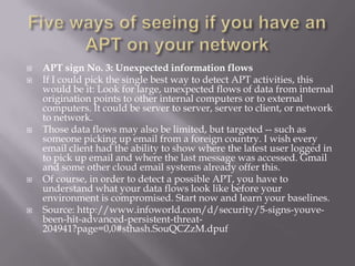    APT sign No. 3: Unexpected information flows
   If I could pick the single best way to detect APT activities, this
    would be it: Look for large, unexpected flows of data from internal
    origination points to other internal computers or to external
    computers. It could be server to server, server to client, or network
    to network.
   Those data flows may also be limited, but targeted -- such as
    someone picking up email from a foreign country. I wish every
    email client had the ability to show where the latest user logged in
    to pick up email and where the last message was accessed. Gmail
    and some other cloud email systems already offer this.
   Of course, in order to detect a possible APT, you have to
    understand what your data flows look like before your
    environment is compromised. Start now and learn your baselines.
   Source: http://www.infoworld.com/d/security/5-signs-youve-
    been-hit-advanced-persistent-threat-
    204941?page=0,0#sthash.SouQCZzM.dpuf
 