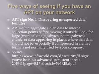    APT sign No. 4: Discovering unexpected data
    bundles
   APTs often aggregate stolen data to internal
    collection points before moving it outside. Look for
    large (we're talking gigabytes, not megabytes)
    chunks of data appearing in places where that data
    should not be, especially if compressed in archive
    formats not normally used by your company.
   Source:
    http://www.infoworld.com/d/security/5-signs-
    youve-been-hit-advanced-persistent-threat-
    204941?page=0,1#sthash.Jw5b5REJ.dpuf
 
