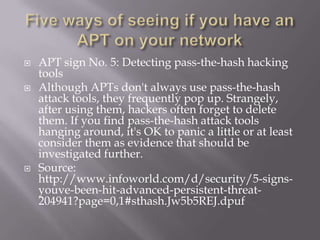    APT sign No. 5: Detecting pass-the-hash hacking
    tools
   Although APTs don't always use pass-the-hash
    attack tools, they frequently pop up. Strangely,
    after using them, hackers often forget to delete
    them. If you find pass-the-hash attack tools
    hanging around, it's OK to panic a little or at least
    consider them as evidence that should be
    investigated further.
   Source:
    http://www.infoworld.com/d/security/5-signs-
    youve-been-hit-advanced-persistent-threat-
    204941?page=0,1#sthash.Jw5b5REJ.dpuf
 