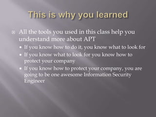    All the tools you used in this class help you
    understand more about APT
     If you know how to do it, you know what to look for
     If you know what to look for you know how to
      protect your company
     If you know how to protect your company, you are
      going to be one awesome Information Security
      Engineer
 