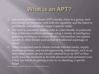      Advanced persistent threat (APT) usually refers to a group, such
      as a foreign government, with both the capability and the intent to
      persistently and effectively target a specific entity.
     The term is commonly used to refer to cyber threats, in particular
      that of Internet-enabled espionage using a variety of intelligence
      gathering techniques to access sensitive information, but applies
      equally to other threats such as that of traditional espionage or
      attack.
     Other recognized attack vectors include infected media, supply
      chain compromise, and social engineering. Individuals, such as an
      individual hacker, are not usually referred to as an APT as they
      rarely have the resources to be both advanced and persistent even
      if they are intent on gaining access to, or attacking, a specific
      target
Source: http://en.wikipedia.org/wiki/Advanced_persistent_threat
 