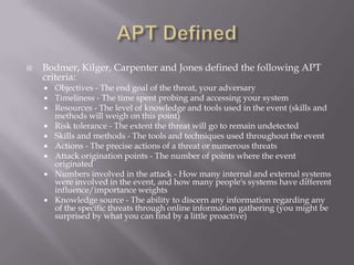    Bodmer, Kilger, Carpenter and Jones defined the following APT
    criteria:
       Objectives - The end goal of the threat, your adversary
       Timeliness - The time spent probing and accessing your system
       Resources - The level of knowledge and tools used in the event (skills and
        methods will weigh on this point)
       Risk tolerance - The extent the threat will go to remain undetected
       Skills and methods - The tools and techniques used throughout the event
       Actions - The precise actions of a threat or numerous threats
       Attack origination points - The number of points where the event
        originated
       Numbers involved in the attack - How many internal and external systems
        were involved in the event, and how many people's systems have different
        influence/importance weights
       Knowledge source - The ability to discern any information regarding any
        of the specific threats through online information gathering (you might be
        surprised by what you can find by a little proactive)
 