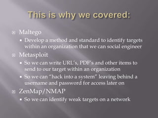    Maltego
       Develop a method and standard to identify targets
        within an organization that we can social engineer
   Metasploit
       So we can write URL’s, PDF’s and other items to
        send to our target within an organization
       So we can “hack into a system” leaving behind a
        username and password for access later on
   ZenMap/NMAP
       So we can identify weak targets on a network
 