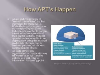    Abuse and compromise of
    “trusted connections” is a key
    ingredient for many APTs.
    While the targeted organization
    may employ sophisticated
    technologies in order to prevent
    infection and compromise of
    their digital systems, criminal
    operators often tunnel in to an
    organization using the hijacked
    credentials of employees or
    business partners, or via less-
    secured remote offices.
   As such, almost any
    organization or remote site may
    fall victim to an APT and be
    utilized as a soft entry or
    information harvesting point.
                                       https://www.damballa.com/knowledge/advanced-persistent-threats.php
 
