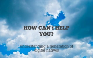 HOW CAN i HELP
YOU?
Understanding a generation of
digital natives

 