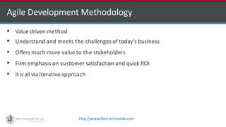 http://www.ifourtechnolab.com
• Value driven method
• Understand and meets the challenges of today’s business
• Offers much more value to the stakeholders
• Firm emphasis on customer satisfaction and quick ROI
• It is all via Iterativeapproach
Agile Development Methodology
 