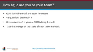 http://www.ifourtechnolab.com
How agile are you or your team?
• Questionnaire to ask the team members
• 42 questions present in it
• Give answer as 1 if you are 100% doing it else 0
• Take the average of the score of each team member.
 