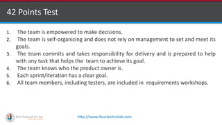http://www.ifourtechnolab.com
42 Points Test
1. The team is empowered to make decisions.
2. The team is self-organizing and does not rely on management to set and meet its
goals.
3. The team commits and takes responsibility for delivery and is prepared to help
with any task that helps the team to achieve its goal.
4. The team knows who the product owner is.
5. Each sprint/iteration has a clear goal.
6. All team members, including testers, are included in requirements workshops.
 