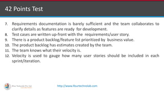 http://www.ifourtechnolab.com
42 Points Test
7. Requirements documentation is barely sufficient and the team collaborates to
clarify details as features are ready for development.
8. Test cases are written up-front with the requirements/user story.
9. There is a product backlog/feature list prioritized by business value.
10. The product backlog has estimates created by the team.
11. The team knows what their velocity is.
12. Velocity is used to gauge how many user stories should be included in each
sprint/iteration.
 