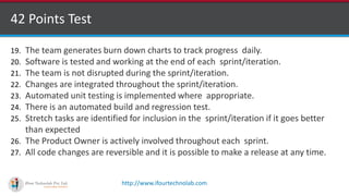 http://www.ifourtechnolab.com
42 Points Test
19. The team generates burn down charts to track progress daily.
20. Software is tested and working at the end of each sprint/iteration.
21. The team is not disrupted during the sprint/iteration.
22. Changes are integrated throughout the sprint/iteration.
23. Automated unit testing is implemented where appropriate.
24. There is an automated build and regression test.
25. Stretch tasks are identified for inclusion in the sprint/iteration if it goes better
than expected
26. The Product Owner is actively involved throughout each sprint.
27. All code changes are reversible and it is possible to make a release at any time.
 