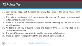 http://www.ifourtechnolab.com
42 Points Test
34. Daily scrums happen at the same time every day – even if the scrum master isn’t
present.
35. The daily scrum is restricted to answering the standard 3 scrum questions and
lasts no more than 15 minutes.
36. There is a product demonstration/sprint review meeting at the end of each
sprint/iteration.
37. All team members, including testers and Product Owner, are included in the
sprint/iteration review.
38. The sprint/iteration review is attended by executive stakeholders.
39. There is a sprint retrospective at the end of each sprint/iteration.
 
