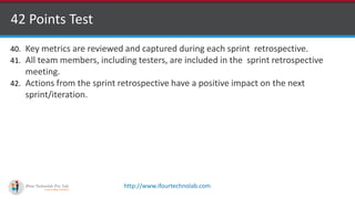 http://www.ifourtechnolab.com
42 Points Test
40. Key metrics are reviewed and captured during each sprint retrospective.
41. All team members, including testers, are included in the sprint retrospective
meeting.
42. Actions from the sprint retrospective have a positive impact on the next
sprint/iteration.
 
