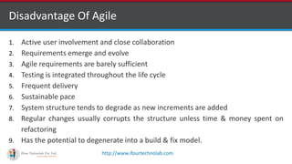 http://www.ifourtechnolab.com
Disadvantage Of Agile
1. Active user involvement and close collaboration
2. Requirements emerge and evolve
3. Agile requirements are barely sufficient
4. Testing is integrated throughout the life cycle
5. Frequent delivery
6. Sustainable pace
7. System structure tends to degrade as new increments are added
8. Regular changes usually corrupts the structure unless time & money spent on
refactoring
9. Has the potential to degenerate into a build & fix model.
 
