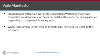 http://www.ifourtechnolab.com
AgileManifesto
• Individuals and interaction over processes and tools Working software over
comprehensive documentation Customer collaboration over contract negotiation
responding to change over following a plan.
• While, there is value in the items on the right side, we value the items on the
left more.
 