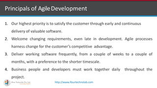 http://www.ifourtechnolab.com
Principals of AgileDevelopment
1. Our highest priority is to satisfy the customer through early and continuous
delivery of valuable software.
2. Welcome changing requirements, even late in development. Agile processes
harness change for the customer’s competitive advantage.
3. Deliver working software frequently, from a couple of weeks to a couple of
months, with a preference to the shorter timescale.
4. Business people and developers must work together daily throughout the
project.
 