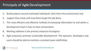 http://www.ifourtechnolab.com
Principals of AgileDevelopment
5. Build projects around motivated individuals. Give them the environment and
6. support they need, and trust them to get the job done.
7. The most efficient and effective method of conveying information to and within a
development team is face-to-face conversation.
8. Working software is the primary measure of progress.
9. Agile processes promote sustainable development. The sponsors, developers and
users should be able to maintain a constant pace indefinitely.
 