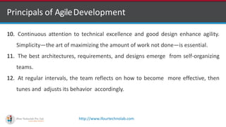 http://www.ifourtechnolab.com
Principals of AgileDevelopment
10. Continuous attention to technical excellence and good design enhance agility.
Simplicity—the art of maximizing the amount of work not done—is essential.
11. The best architectures, requirements, and designs emerge from self-organizing
teams.
12. At regular intervals, the team reflects on how to become more effective, then
tunes and adjusts its behavior accordingly.
 