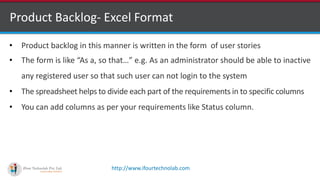 http://www.ifourtechnolab.com
Product Backlog- Excel Format
• Product backlog in this manner is written in the form of user stories
• The form is like “As a, so that…” e.g. As an administrator should be able to inactive
any registered user so that such user can not login to the system
• The spreadsheet helps to divide each part of the requirements in to specific columns
• You can add columns as per your requirements like Status column.
 