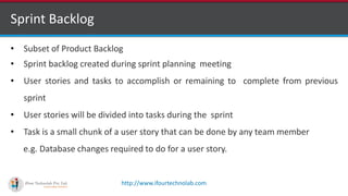 http://www.ifourtechnolab.com
Sprint Backlog
• Subset of Product Backlog
• Sprint backlog created during sprint planning meeting
• User stories and tasks to accomplish or remaining to complete from previous
sprint
• User stories will be divided into tasks during the sprint
• Task is a small chunk of a user story that can be done by any team member
e.g. Database changes required to do for a user story.
 